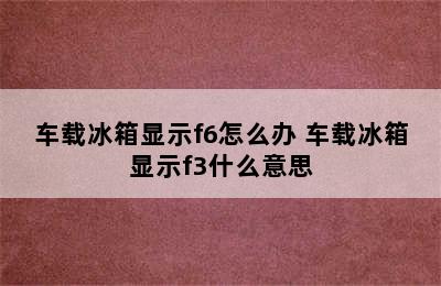 车载冰箱显示f6怎么办 车载冰箱显示f3什么意思